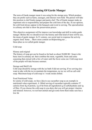 Meaning Of Garde Manger
The term of Garde manger mean it was using for the storage area. Which produce
they are prefer such as hams, sausages, and cheeses were held. The person will take
this position is chef Garde manger and pastry chef. The of Garde manger make an
important role to responsibility and prepare the cold item of the day. In our opinion,
the cold food always appear in the banquets and event to serving. The specialization
in culinary arts that to show the preservation proces .
This objective assignment will be improve our knowledge and skill in realm garde
manger. Before this we should review the history and what kind of item will be use,
the mean of garde manger. In 21 century, our social start to response the activity
organic food. Some ... Show more content on Helpwriting.net ...
these place as we called garde manger.
Cold soup
History and original
The history of soup got can be found as far back as about 20,000 BC. Soup is the
basic item in culinary art. their combine the meat, vegetable, fruits and some
seasoning then mixed with a few of water until the favor come out. Cold soup most
of the people will take because summer.
Storage and Shelf Life
Cold soup should be storage with the ice bath if did not serving. If we serving also
want to take with the ice to maintain the temperature, no ice we will no call cold
soup. Maximum keep of cold soup is 1 week inside chilled.
Food Nutritional Value
In variety of cold soups, we have idea to use cucumber soup as an example in
nutritional value experiment. A 180ml serving of cucumber typically contains 57
calories from 4g of protein, 1g of fat from all ingredient,8 g of carbohydrates and 1g
of fiber. If you choose the cold soup in you dairy diet you will get proper vitamins
and mineral. however, we not hurt animal and get some form them make sure has a
low fat
 