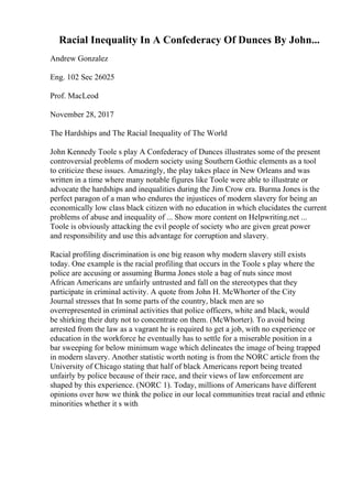 Racial Inequality In A Confederacy Of Dunces By John...
Andrew Gonzalez
Eng. 102 Sec 26025
Prof. MacLeod
November 28, 2017
The Hardships and The Racial Inequality of The World
John Kennedy Toole s play A Confederacy of Dunces illustrates some of the present
controversial problems of modern society using Southern Gothic elements as a tool
to criticize these issues. Amazingly, the play takes place in New Orleans and was
written in a time where many notable figures like Toole were able to illustrate or
advocate the hardships and inequalities during the Jim Crow era. Burma Jones is the
perfect paragon of a man who endures the injustices of modern slavery for being an
economically low class black citizen with no education in which elucidates the current
problems of abuse and inequality of ... Show more content on Helpwriting.net ...
Toole is obviously attacking the evil people of society who are given great power
and responsibility and use this advantage for corruption and slavery.
Racial profiling discrimination is one big reason why modern slavery still exists
today. One example is the racial profiling that occurs in the Toole s play where the
police are accusing or assuming Burma Jones stole a bag of nuts since most
African Americans are unfairly untrusted and fall on the stereotypes that they
participate in criminal activity. A quote from John H. McWhorter of the City
Journal stresses that In some parts of the country, black men are so
overrepresented in criminal activities that police officers, white and black, would
be shirking their duty not to concentrate on them. (McWhorter). To avoid being
arrested from the law as a vagrant he is required to get a job, with no experience or
education in the workforce he eventually has to settle for a miserable position in a
bar sweeping for below minimum wage which delineates the image of being trapped
in modern slavery. Another statistic worth noting is from the NORC article from the
University of Chicago stating that half of black Americans report being treated
unfairly by police because of their race, and their views of law enforcement are
shaped by this experience. (NORC 1). Today, millions of Americans have different
opinions over how we think the police in our local communities treat racial and ethnic
minorities whether it s with
 
