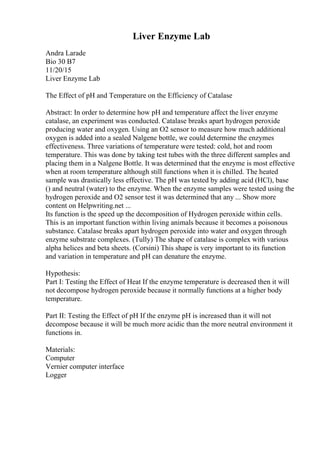 Liver Enzyme Lab
Andra Larade
Bio 30 B7
11/20/15
Liver Enzyme Lab
The Effect of pH and Temperature on the Efficiency of Catalase
Abstract: In order to determine how pH and temperature affect the liver enzyme
catalase, an experiment was conducted. Catalase breaks apart hydrogen peroxide
producing water and oxygen. Using an O2 sensor to measure how much additional
oxygen is added into a sealed Nalgene bottle, we could determine the enzymes
effectiveness. Three variations of temperature were tested: cold, hot and room
temperature. This was done by taking test tubes with the three different samples and
placing them in a Nalgene Bottle. It was determined that the enzyme is most effective
when at room temperature although still functions when it is chilled. The heated
sample was drastically less effective. The pH was tested by adding acid (HCl), base
() and neutral (water) to the enzyme. When the enzyme samples were tested using the
hydrogen peroxide and O2 sensor test it was determined that any ... Show more
content on Helpwriting.net ...
Its function is the speed up the decomposition of Hydrogen peroxide within cells.
This is an important function within living animals because it becomes a poisonous
substance. Catalase breaks apart hydrogen peroxide into water and oxygen through
enzyme substrate complexes. (Tully) The shape of catalase is complex with various
alpha helices and beta sheets. (Corsini) This shape is very important to its function
and variation in temperature and pH can denature the enzyme.
Hypothesis:
Part I: Testing the Effect of Heat If the enzyme temperature is decreased then it will
not decompose hydrogen peroxide because it normally functions at a higher body
temperature.
Part II: Testing the Effect of pH If the enzyme pH is increased than it will not
decompose because it will be much more acidic than the more neutral environment it
functions in.
Materials:
Computer
Vernier computer interface
Logger
 
