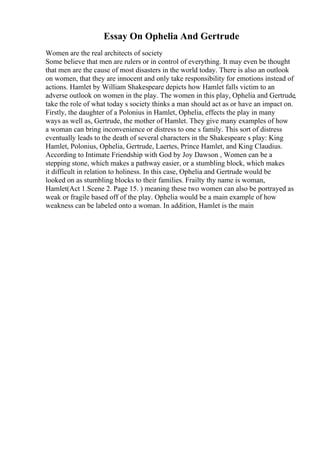 Essay On Ophelia And Gertrude
Women are the real architects of society
Some believe that men are rulers or in control of everything. It may even be thought
that men are the cause of most disasters in the world today. There is also an outlook
on women, that they are innocent and only take responsibility for emotions instead of
actions. Hamlet by William Shakespeare depicts how Hamlet falls victim to an
adverse outlook on women in the play. The women in this play, Ophelia and Gertrude,
take the role of what today s society thinks a man should act as or have an impact on.
Firstly, the daughter of a Polonius in Hamlet, Ophelia, effects the play in many
ways as well as, Gertrude, the mother of Hamlet. They give many examples of how
a woman can bring inconvenience or distress to one s family. This sort of distress
eventually leads to the death of several characters in the Shakespeare s play: King
Hamlet, Polonius, Ophelia, Gertrude, Laertes, Prince Hamlet, and King Claudius.
According to Intimate Friendship with God by Joy Dawson , Women can be a
stepping stone, which makes a pathway easier, or a stumbling block, which makes
it difficult in relation to holiness. In this case, Ophelia and Gertrude would be
looked on as stumbling blocks to their families. Frailty thy name is woman,
Hamlet(Act 1.Scene 2. Page 15. ) meaning these two women can also be portrayed as
weak or fragile based off of the play. Ophelia would be a main example of how
weakness can be labeled onto a woman. In addition, Hamlet is the main
 