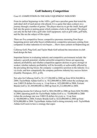Golf Industry Competition
Case #3: COMPETITION IN THE GOLF EQUIPMENT INDUSTRY
From its earliest beginnings in the 1450 s, golf was a peculiar game that tested the
individual skill of each person who played. It is a game that takes a player on a
journey through a number of greens. The player must try to get the small, hard golf
ball into the green or putting green which contains a hole in the ground. The player
can only hit the ball with a golf club. Golf equipment, such as golf clubs, golf balls,
and the like are the subject of this report.
There are five competitive forces: competitive pressures stemming from buyer
bargaining power and seller buyer collaboration; competitive pressures coming from
companies in other industries to win buyers ... Show more content on Helpwriting.net
...
Callaway Golf, Ping Golf, and Taylor Made Golf utilized the innovations in club
head design the best.
Important factors in evaluating industry and competitive environment include: the
industry s growth potential; whether powerful competitive forces are squeezing
industry profitability and whether competition appears destines to grow stronger or
weaker; whether industry profitability will be favorably or unfavorably affected by
the prevailing driving forces; the company s competitive position in the industry vis a
vis rivals; and how competently the company performs industry key success factors
(Gamble Thompson, 2011, p 69).
Net sales for Callaway Golf is: $1,117,204,000 in 2008 up from $934,564,000 in
2004; TaylorMade Adidas Golf is: в‚¬812,000,000 in 2008 (when the exchange rate
was 2.008 US dollars for every в‚¬1) up from в‚¬633,000,000 in 2004; Fortune
Brands Golf is: $1,369,000,000 in 2008 up from $1,212,000,000 in 2004.
Operating income for Callaway Golf is: $84,188,000 in 2008 up from ($24,702,000)
in 2004; operating profit for TaylorMade Adidas Golf is: в‚¬78,000,000 in 2008
(when the exchange rate was 2.008 US dollars for every в‚¬1) up from
в‚¬60,000,000 in 2004; Fortune Brands Golf is: $125,000,000 in 2008 up from
$154,000,000 in 2004. TaylorMade Adidas Golf is doing extremely well. TaylorMade
Adidas Golf seem to have a strategy that copes
 