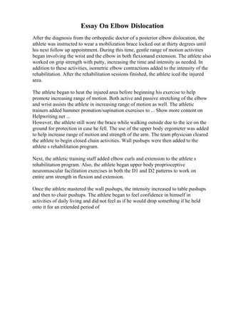 Essay On Elbow Dislocation
After the diagnosis from the orthopedic doctor of a posterior elbow dislocation, the
athlete was instructed to wear a mobilization brace locked out at thirty degrees until
his next follow up appointment. During this time, gentle range of motion activities
began involving the wrist and the elbow in both flexionand extension. The athlete also
worked on grip strength with putty, increasing the time and intensity as needed. In
addition to these activities, isometric elbow contractions added to the intensity of the
rehabilitation. After the rehabilitation sessions finished, the athlete iced the injured
area.
The athlete began to heat the injured area before beginning his exercise to help
promote increasing range of motion. Both active and passive stretching of the elbow
and wrist assists the athlete in increasing range of motion as well. The athletic
trainers added hammer pronation/supination exercises to ... Show more content on
Helpwriting.net ...
However, the athlete still wore the brace while walking outside due to the ice on the
ground for protection in case he fell. The use of the upper body ergometer was added
to help increase range of motion and strength of the arm. The team physician cleared
the athlete to begin closed chain activities. Wall pushups were then added to the
athlete s rehabilitation program.
Next, the athletic training staff added elbow curls and extension to the athlete s
rehabilitation program. Also, the athlete began upper body proprioceptive
neuromuscular facilitation exercises in both the D1 and D2 patterns to work on
entire arm strength in flexion and extension.
Once the athlete mastered the wall pushups, the intensity increased to table pushups
and then to chair pushups. The athlete began to feel confidence in himself in
activities of daily living and did not feel as if he would drop something if he held
onto it for an extended period of
 