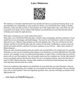 Latex Mattresses
The mattress is extremely important and it can actually provide you a good and relaxing sleep, or an
uncomfortable one. Depending on what model you choose, you will benefit from a thing or another.
Therefore, make sure that you know what products are on the market these days, and which one will
be good for your needs. If you wonder what mattress you should buy for your bed, then this article
will help you to make the right decision.
What types of mattresses are on the market these days?
These days, you will find the following types: memory foam, innerspring, and latex mattresses. Every
model has its own advantages and disadvantages. You must be well informed, in order to choose the
right one for you. Memory foam products are the most popular ones. They are well known for their
comfort, and due to the fact that they take the contour of your body. Furthermore, memory foam can
absorb movement and this is perfect if you have a partner, as you will not ... Show more content on
Helpwriting.net ...
These are some essential questions that you need to ask yourself before you actually pay for a product.
Therefore, in case you are wondering what mattress you should buy, you must definitely have the right
answers. For example, in case you suffer from back pains, in order to have a restful sleep you will not
need a soft or a too firm mattress. You will actually need to go for a medium one. On the other hand, if
you are an allergic person, then the best choice for you is an organic mattress, due to the fact that it is
made of 100% natural materials, whereas other models are chemically treated and they may release
some bad odors into the room for a while.
If you are wondering what mattress you should buy for your bed, then you must first know what are
your needs and expectations. For example, do you usually have back and neck pains? Do you sleep by
your own or with a partner? These are important questions who s answers will help you decide on the
right product for
... Get more on HelpWriting.net ...
 