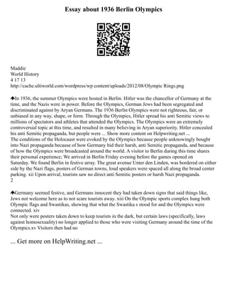 Essay about 1936 Berlin Olympics
Maddie
World History
4 17 13
http://cache.ultiworld.com/wordpress/wp content/uploads/2012/08/Olympic Rings.png
In 1936, the summer Olympics were hosted in Berlin. Hitler was the chancellor of Germany at the
time, and the Nazis were in power. Before the Olympics, German Jews had been segregated and
discriminated against by Aryan Germans. The 1936 Berlin Olympics were not righteous, fair, or
unbiased in any way, shape, or form. Through the Olympics, Hitler spread his anti Semitic views to
millions of spectators and athletes that attended the Olympics. The Olympics were an extremely
controversial topic at this time, and resulted in many believing in Aryan superiority. Hitler concealed
his anti Semitic propaganda, but people were ... Show more content on Helpwriting.net ...
The conditions of the Holocaust were evoked by the Olympics because people unknowingly bought
into Nazi propaganda because of how Germany hid their harsh, anti Semitic propaganda, and because
of how the Olympics were broadcasted around the world. A visitor to Berlin during this time shares
their personal experience; We arrived in Berlin Friday evening before the games opened on
Saturday. We found Berlin in festive array. The great avenue Unter den Linden, was bordered on either
side by the Nazi flags, posters of German towns, loud speakers were spaced all along the broad center
parking. xii Upon arrival, tourists saw no direct anti Semitic posters or harsh Nazi propaganda.
2
Germany seemed festive, and Germans innocent they had taken down signs that said things like,
Jews not welcome here as to not scare tourists away. xiii On the Olympic sports complex hung both
Olympic flags and Swastikas, showing that what the Swastika s stood for and the Olympics were
connected. xiv
Not only were posters taken down to keep tourists in the dark, but certain laws (specifically, laws
against homosexuality) no longer applied to those who were visiting Germany around the time of the
Olympics.xv Visitors then had no
... Get more on HelpWriting.net ...
 