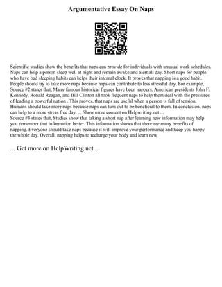 Argumentative Essay On Naps
Scientific studies show the benefits that naps can provide for individuals with unusual work schedules.
Naps can help a person sleep well at night and remain awake and alert all day. Short naps for people
who have bad sleeping habits can helps their internal clock. It proves that napping is a good habit.
People should try to take more naps because naps can contribute to less stressful day. For example,
Source #2 states that, Many famous historical figures have been nappers. American presidents John F.
Kennedy, Ronald Reagan, and Bill Clinton all took frequent naps to help them deal with the pressures
of leading a powerful nation . This proves, that naps are useful when a person is full of tension.
Humans should take more naps because naps can turn out to be beneficial to them. In conclusion, naps
can help to a more stress free day. ... Show more content on Helpwriting.net ...
Source #3 states that, Studies show that taking a short nap after learning new information may help
you remember that information better. This information shows that there are many benefits of
napping. Everyone should take naps because it will improve your performance and keep you happy
the whole day. Overall, napping helps to recharge your body and learn new
... Get more on HelpWriting.net ...
 