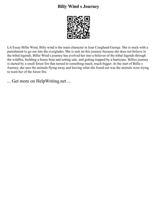 Billy Wind s Journey
LA Essay Billie Wind, Billy wind is the main character in Jean Craighead George. She is stuck with a
punishment to go out into the everglades. She is sent on this journey because she does not believe in
the tribal legends. Billie Wind s journey has evolved her into a believer of the tribal legends through
the wildfire, building a house boat and setting sale, and getting trapped by a hurricane. Billies journey
is started by a small forest fire that turned to something much, much bigger. At the start of Billie s
Journey, she sees the animals flying away and leaving what she found out was the animals were trying
to warn her of the forest fire.
... Get more on HelpWriting.net ...
 