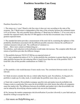 Peachtree Securities Case Essay
Peachtree Securities Case
1. The return on a 1 year T Bond is risk free since it does not vary according to the state of the
economy. The T Bond return is independent of the state of the economy because the estimated return
is 8% at all times. The only possible factor affecting a T Bond may be inflation. 2. If we were only to
consider the expected return, then the S P 500 appears to be the best investments since it has the
greatest expected return.
3. The standard deviation provides a measurement of the total risk by examining the tightness of the
probability distribution associated with the different possible outcomes whereas the coefficient of
variation measures risk per unit. The coefficient of variation is a
better ... Show more content on Helpwriting.net ...
Nevertheless, such reduction in diversification would make risk increase. The complete table Risk and
returns of portfolios provides the different changes.
5. The portfolio between TECO S P 500 has an expected return of
14.3% and a standard deviation of 14.1%. In this portfolio the correlation is greater than the one in the
other portfolio because the risk reducing effect is much lower than the one in the portfolio TECO
Gold Hill. (See all the possible combinations on TABLE 2).
6.
a) The portfolio s risk would decrease if more stocks were. The correlation between stocks is also
relevant.
b) I think investors consider the risk as a whole rather than by each. Nevertheless, if a big part of a
portfolio is made up of a risky stock, it would make the portfolio more risky as a whole.
c) Total risk is made by Diversifiable (company specific) risk and market (non diversifiable) risk.
Unique events to a particular firm cause the diversifiable risk while factors that affect all companies
cause the market risk. The difference between diversifiable and market risk is that diversifiable risk
can be reduced by diversifying whereas market risk can not be eliminated.
d) No, because the market compensates risk diversification if you don t diversify is your fault and you
should be willing to accept the risk. 7.
... Get more on HelpWriting.net ...
 
