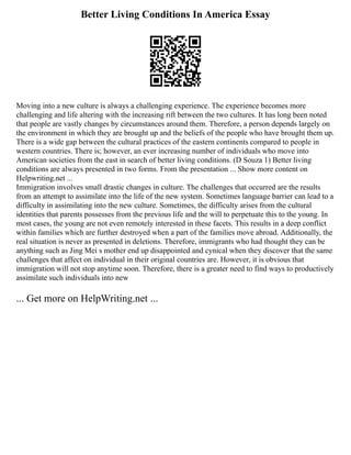 Better Living Conditions In America Essay
Moving into a new culture is always a challenging experience. The experience becomes more
challenging and life altering with the increasing rift between the two cultures. It has long been noted
that people are vastly changes by circumstances around them. Therefore, a person depends largely on
the environment in which they are brought up and the beliefs of the people who have brought them up.
There is a wide gap between the cultural practices of the eastern continents compared to people in
western countries. There is; however, an ever increasing number of individuals who move into
American societies from the east in search of better living conditions. (D Souza 1) Better living
conditions are always presented in two forms. From the presentation ... Show more content on
Helpwriting.net ...
Immigration involves small drastic changes in culture. The challenges that occurred are the results
from an attempt to assimilate into the life of the new system. Sometimes language barrier can lead to a
difficulty in assimilating into the new culture. Sometimes, the difficulty arises from the cultural
identities that parents possesses from the previous life and the will to perpetuate this to the young. In
most cases, the young are not even remotely interested in these facets. This results in a deep conflict
within families which are further destroyed when a part of the families move abroad. Additionally, the
real situation is never as presented in deletions. Therefore, immigrants who had thought they can be
anything such as Jing Mei s mother end up disappointed and cynical when they discover that the same
challenges that affect on individual in their original countries are. However, it is obvious that
immigration will not stop anytime soon. Therefore, there is a greater need to find ways to productively
assimilate such individuals into new
... Get more on HelpWriting.net ...
 