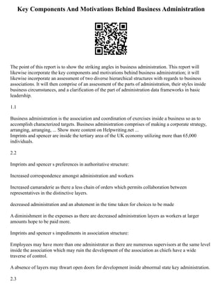 Key Components And Motivations Behind Business Administration
The point of this report is to show the striking angles in business administration. This report will
likewise incorporate the key components and motivations behind business administration; it will
likewise incorporate an assessment of two diverse hierarchical structures with regards to business
associations. It will then comprise of an assessment of the parts of administration, their styles inside
business circumstances, and a clarification of the part of administration data frameworks in basic
leadership.
1.1
Business administration is the association and coordination of exercises inside a business so as to
accomplish characterized targets. Business administration comprises of making a corporate strategy,
arranging, arranging, ... Show more content on Helpwriting.net ...
Imprints and spencer are inside the tertiary area of the UK economy utilizing more than 65,000
individuals.
2.2
Imprints and spencer s preferences in authoritative structure:
Increased correspondence amongst administration and workers
Increased camaraderie as there a less chain of orders which permits collaboration between
representatives in the distinctive layers.
decreased administration and an abatement in the time taken for choices to be made
A diminishment in the expenses as there are decreased administration layers as workers at larger
amounts hope to be paid more.
Imprints and spencer s impediments in association structure:
Employees may have more than one administrator as there are numerous supervisors at the same level
inside the association which may ruin the development of the association as chiefs have a wide
traverse of control.
A absence of layers may thwart open doors for development inside abnormal state key administration.
2.3
 
