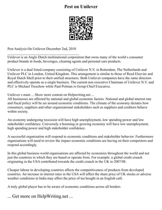 Pest on Unilever
Pest Analysis On Unilever December 2nd, 2010
________________________________________
Unilever is an Anglo Dutch multinational corporation that owns many of the world s consumer
product brands in foods, beverages, cleaning agents and personal care products.
Unilever is a dual listed company consisting of Unilever N.V. in Rotterdam, The Netherlands and
Unilever PLC in London, United Kingdom. This arrangement is similar to those of Reed Elsevier and
Royal Dutch Shell prior to their unified structures. Both Unilever companies have the same directors
and effectively operate as a single business. The current non executive Chairman of Unilever N.V. and
PLC is Michael Treschow while Paul Polman is Group Chief Executive.
Unilever s main ... Show more content on Helpwriting.net ...
All businesses are affected by national and global economic factors. National and global interest rate
and fiscal policy will be set around economic conditions. The climate of the economy dictates how
consumers, suppliers and other organizational stakeholders such as suppliers and creditors behave
within society.
An economy undergoing recession will have high unemployment, low spending power and low
stakeholder confidence. Conversely a booming or growing economy will have low unemployment,
high spending power and high stakeholder confidence.
A successful organization will respond to economic conditions and stakeholder behavior. Furthermore
organisations will need to review the impact economic conditions are having on their competitors and
respond accordingly.
In this global business world organisations are affected by economies throughout the world and not
just the countries in which they are based or operate from. For example: a global credit crunch
originating in the USA contributed towards the credit crunch in the UK in 2007/08.
Cheaper labour in developing countries affects the competitiveness of products from developed
countries. An increase in interest rates in the USA will affect the share price of UK stocks or adverse
weather conditions in India may affect the price of tea bought in an English café.
A truly global player has to be aware of economic conditions across all borders
... Get more on HelpWriting.net ...
 