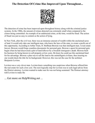 The Detection Of Crime Has Improved Upon Throughout...
The detection of crime has been improved upon throughout history along with the criminal justice
systems. In the 1900s, the amount of crimes detected was extremely small when compared to the
crimes being committed. An example of an undetected crime, at the time, would be fraud. The action
of fraud was just as easy to commit as the action of lying.
In New York, after the civil war, there was an immense amount of wealth within the unclaimed acres
of land. It would only take one intelligent man, who knew the laws of the state, to create a profit out of
this opportunity. According to Arther Train, H. Huffman Browne was that intelligent man. A real estate
lawyer, Browne would forge countless documents for personal gain. Browne s quest for personal gain
began when he had discovered a plot of land leftover by a Swedish immigrant s death. Browne built
his business by being known to sell property at low costs. He knew he could use this unclaimed land
for his advantage. Browne s plan was to sell the land to the unintelligent civilians, thus insuring no
one would check the title for its background. However, this was not the case for the architect
Benjamin Leviton.
Leviton was a very clever man. Leviton knew something was suspicious when Browne offered him
the real estate for such a low cost. The next logically step for Leviton was to seek legal advise from
the District attorney. Leviton wanted to make sure he was not being scammed. The Distract attorney
told Leviton to make the
... Get more on HelpWriting.net ...
 
