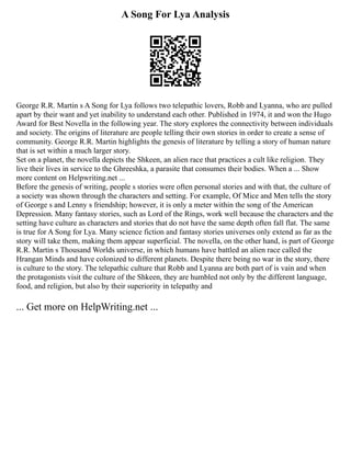A Song For Lya Analysis
George R.R. Martin s A Song for Lya follows two telepathic lovers, Robb and Lyanna, who are pulled
apart by their want and yet inability to understand each other. Published in 1974, it and won the Hugo
Award for Best Novella in the following year. The story explores the connectivity between individuals
and society. The origins of literature are people telling their own stories in order to create a sense of
community. George R.R. Martin highlights the genesis of literature by telling a story of human nature
that is set within a much larger story.
Set on a planet, the novella depicts the Shkeen, an alien race that practices a cult like religion. They
live their lives in service to the Ghreeshka, a parasite that consumes their bodies. When a ... Show
more content on Helpwriting.net ...
Before the genesis of writing, people s stories were often personal stories and with that, the culture of
a society was shown through the characters and setting. For example, Of Mice and Men tells the story
of George s and Lenny s friendship; however, it is only a meter within the song of the American
Depression. Many fantasy stories, such as Lord of the Rings, work well because the characters and the
setting have culture as characters and stories that do not have the same depth often fall flat. The same
is true for A Song for Lya. Many science fiction and fantasy stories universes only extend as far as the
story will take them, making them appear superficial. The novella, on the other hand, is part of George
R.R. Martin s Thousand Worlds universe, in which humans have battled an alien race called the
Hrangan Minds and have colonized to different planets. Despite there being no war in the story, there
is culture to the story. The telepathic culture that Robb and Lyanna are both part of is vain and when
the protagonists visit the culture of the Shkeen, they are humbled not only by the different language,
food, and religion, but also by their superiority in telepathy and
... Get more on HelpWriting.net ...
 