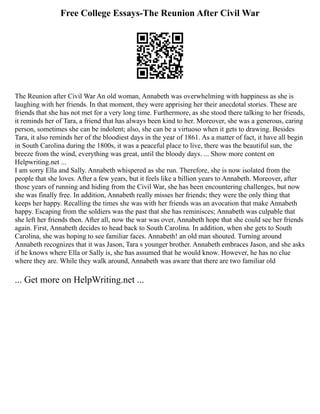 Free College Essays-The Reunion After Civil War
The Reunion after Civil War An old woman, Annabeth was overwhelming with happiness as she is
laughing with her friends. In that moment, they were apprising her their anecdotal stories. These are
friends that she has not met for a very long time. Furthermore, as she stood there talking to her friends,
it reminds her of Tara, a friend that has always been kind to her. Moreover, she was a generous, caring
person, sometimes she can be indolent; also, she can be a virtuoso when it gets to drawing. Besides
Tara, it also reminds her of the bloodiest days in the year of 1861. As a matter of fact, it have all begin
in South Carolina during the 1800s, it was a peaceful place to live, there was the beautiful sun, the
breeze from the wind, everything was great, until the bloody days. ... Show more content on
Helpwriting.net ...
I am sorry Ella and Sally. Annabeth whispered as she run. Therefore, she is now isolated from the
people that she loves. After a few years, but it feels like a billion years to Annabeth. Moreover, after
those years of running and hiding from the Civil War, she has been encountering challenges, but now
she was finally free. In addition, Annabeth really misses her friends; they were the only thing that
keeps her happy. Recalling the times she was with her friends was an avocation that make Annabeth
happy. Escaping from the soldiers was the past that she has reminisces; Annabeth was culpable that
she left her friends then. After all, now the war was over, Annabeth hope that she could see her friends
again. First, Annabeth decides to head back to South Carolina. In addition, when she gets to South
Carolina, she was hoping to see familiar faces. Annabeth! an old man shouted. Turning around
Annabeth recognizes that it was Jason, Tara s younger brother. Annabeth embraces Jason, and she asks
if he knows where Ella or Sally is, she has assumed that he would know. However, he has no clue
where they are. While they walk around, Annabeth was aware that there are two familiar old
... Get more on HelpWriting.net ...
 