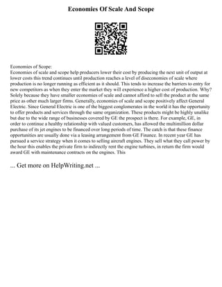 Economies Of Scale And Scope
Economies of Scope:
Economies of scale and scope help producers lower their cost by producing the next unit of output at
lower costs this trend continues until production reaches a level of diseconomies of scale where
production is no longer running as efficient as it should. This tends to increase the barriers to entry for
new competitors as when they enter the market they will experience a higher cost of production. Why?
Solely because they have smaller economies of scale and cannot afford to sell the product at the same
price as other much larger firms. Generally, economies of scale and scope positively affect General
Electric. Since General Electric is one of the biggest conglomerates in the world it has the opportunity
to offer products and services through the same organization. These products might be highly unalike
but due to the wide range of businesses covered by GE the prospect is there. For example, GE, in
order to continue a healthy relationship with valued customers, has allowed the multimillion dollar
purchase of its jet engines to be financed over long periods of time. The catch is that these finance
opportunities are usually done via a leasing arrangement from GE Finance. In recent year GE has
pursued a service strategy when it comes to selling aircraft engines. They sell what they call power by
the hour this enables the private firm to indirectly rent the engine turbines, in return the firm would
award GE with maintenance contracts on the engines. This
... Get more on HelpWriting.net ...
 
