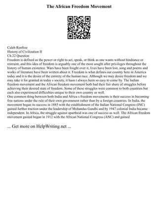 The African Freedom Movement
Caleb Renfroe
History of Civilization II
Ch.22 Question
Freedom is defined as the power or right to act, speak, or think as one wants without hindrance or
restraint, and this idea of freedom is arguably one of the most sought after privileges throughout the
history of human existence. Wars have been fought over it, lives have been lost, song and poems and
works of literature have been written about it. Freedom is what defines our country here in America
today and it is the desire of the entirety of the human race. Although we may desire freedom and we
may take it for granted in today s society, it hasn t always been so easy to come by. The Indian
freedom movement and the African freedom movement both had their fair share of struggles before
achieving their desired state of freedom. Some of these struggles were common to both countries but
each also experienced difficulties unique to their own country as well.
One common thing between both India and Africa s freedom movements is their success in becoming
free nations under the rule of their own government rather than by a foreign countries. In India, the
movement began its success in 1885 with the establishment of the Indian National Congress (INC)
gained further traction under the leadership of Mohandas Gandhi and by 1947 colonial India became
independent. In Africa, the struggle against apartheid was one of success as well. The African freedom
movement gained began in 1912 with the African National Congress (ANC) and gained
... Get more on HelpWriting.net ...
 