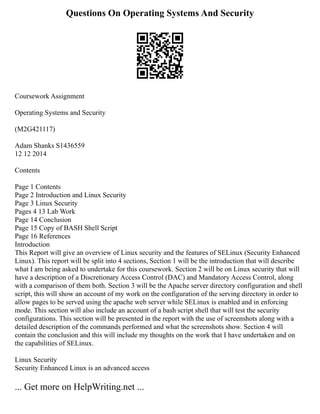 Questions On Operating Systems And Security
Coursework Assignment
Operating Systems and Security
(M2G421117)
Adam Shanks S1436559
12 12 2014
Contents
Page 1 Contents
Page 2 Introduction and Linux Security
Page 3 Linux Security
Pages 4 13 Lab Work
Page 14 Conclusion
Page 15 Copy of BASH Shell Script
Page 16 References
Introduction
This Report will give an overview of Linux security and the features of SELinux (Security Enhanced
Linux). This report will be split into 4 sections, Section 1 will be the introduction that will describe
what I am being asked to undertake for this coursework. Section 2 will be on Linux security that will
have a description of a Discretionary Access Control (DAC) and Mandatory Access Control, along
with a comparison of them both. Section 3 will be the Apache server directory configuration and shell
script, this will show an account of my work on the configuration of the serving directory in order to
allow pages to be served using the apache web server while SELinux is enabled and in enforcing
mode. This section will also include an account of a bash script shell that will test the security
configurations. This section will be presented in the report with the use of screenshots along with a
detailed description of the commands performed and what the screenshots show. Section 4 will
contain the conclusion and this will include my thoughts on the work that I have undertaken and on
the capabilities of SELinux.
Linux Security
Security Enhanced Linux is an advanced access
... Get more on HelpWriting.net ...
 