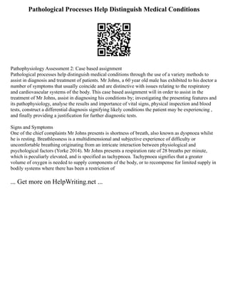 Pathological Processes Help Distinguish Medical Conditions
Pathophysiology Assessment 2: Case based assignment
Pathological processes help distinguish medical conditions through the use of a variety methods to
assist in diagnosis and treatment of patients. Mr Johns, a 60 year old male has exhibited to his doctor a
number of symptoms that usually coincide and are distinctive with issues relating to the respiratory
and cardiovascular systems of the body. This case based assignment will in order to assist in the
treatment of Mr Johns, assist in diagnosing his conditions by; investigating the presenting features and
its pathophysiology, analyse the results and importance of vital signs, physical inspection and blood
tests, construct a differential diagnosis signifying likely conditions the patient may be experiencing ,
and finally providing a justification for further diagnostic tests.
Signs and Symptoms
One of the chief complaints Mr Johns presents is shortness of breath, also known as dyspnoea whilst
he is resting. Breathlessness is a multidimensional and subjective experience of difficulty or
uncomfortable breathing originating from an intricate interaction between physiological and
psychological factors (Yorke 2014). Mr Johns presents a respiration rate of 28 breaths per minute,
which is peculiarly elevated, and is specified as tachypnoea. Tachypnoea signifies that a greater
volume of oxygen is needed to supply components of the body, or to recompense for limited supply in
bodily systems where there has been a restriction of
... Get more on HelpWriting.net ...
 
