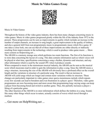 Music In Video Games Essay
Music In Video Games
Throughout the history of the video game industry, there has been many changes concerning music in
video games. Music in video games progressed greatly within the life of the industry from 1972 to the
present. These progressions can be seen as improvements in quality which includes an increase in the
number of output channels, an increase in song length, a great improvement in the quality of timbres,
and also a general shift from non programmatic music to programmatic music which fits a game. If
one takes a close look, one can see that all of these improvements are either directly or indirectly
resulting from improvements in the technology which is used to produce video game music. ... Show
more content on Helpwriting.net ...
The ARAM is a memory storage area which performs two main functions. The first of its functions is
to store data concerning the layout of a song. This data contains information such as which voices will
be played at what time, specifications concerning a song s rhythm, dynamics and structure, and any
other information which is used by the sound CPU when it produces sounds.
When compared to music in the mainstream musical industry, the ARAM can be seen as the musical
score which musicians read in order to gain the information to play a song. Since the ARAM stores a
song s structure, increasing the size of the ARAM will obviously have a profound effect on the overall
length and the variations in structure of a particular song. The result is that an increase in
ARAM will yield songs which are longer and contain more variations within its structure. These
changes are particularly important in video games since quot;a monotonous melody which repeats
every few seconds can lead to boredom and even frustration in a player. quot;1 Therefore, video game
programmers are now becoming more and more aware that programming long varying songs can keep
a player from becoming bored and switch to another game. Thus, this partially increases a player s
liking of a particular game.
The other function of the ARAM is to store information which defines the timbres in a song. Sound,
like many other things which occur in nature, actually consists of waves which travel through a
medium
... Get more on HelpWriting.net ...
 