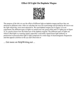 Effect Of Light On Daphnia Magna
The purpose of the lab is to see the effect of different light on daphnia magna and how they are
attracted in different color. After we calculate the over all in percentage and divided by the tree to see
the light which they were most attracted to. We used daphnia magna (see in figure 1) in our
experiment.The different types of lights we tested were red, green,white and UV lights,(see in figure
2). It s good to know how the behaviour of the daphnia respond. The different types of lights are
which is Red light is a warning signal; especially a red traffic signal,Green light authority or
permission to proceed,white light is light composed of a wide range of electromagnetic frequencies
and that appears colorless to the eye and Ultraviolet or
... Get more on HelpWriting.net ...
 