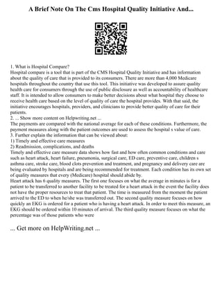 A Brief Note On The Cms Hospital Quality Initiative And...
1. What is Hospital Compare?
Hospital compare is a tool that is part of the CMS Hospital Quality Initiative and has information
about the quality of care that is provided to its consumers. There are more than 4,000 Medicare
hospitals throughout the country that use this tool. This initiative was developed to assure quality
health care for consumers through the use of public disclosure as well as accountability of healthcare
staff. It is intended to allow consumers to make better decisions about what hospital they choose to
receive health care based on the level of quality of care the hospital provides. With that said, the
initiative encourages hospitals, providers, and clinicians to provide better quality of care for their
patients.
2. ... Show more content on Helpwriting.net ...
The payments are compared with the national average for each of these conditions. Furthermore, the
payment measures along with the patient outcomes are used to assess the hospital s value of care.
3. Further explain the information that can be viewed about:
1) Timely and effective care measures
2) Readmission, complications, and deaths
Timely and effective care measure data shows how fast and how often common conditions and care
such as heart attack, heart failure, pneumonia, surgical care, ED care, preventive care, children s
asthma care, stroke care, blood clots prevention and treatment, and pregnancy and delivery care are
being evaluated by hospitals and are being recommended for treatment. Each condition has its own set
of quality measures that every (Medicare) hospital should abide by.
Heart attack has 6 quality measures. The first one focuses on what the average in minutes is for a
patient to be transferred to another facility to be treated for a heart attack in the event the facility does
not have the proper resources to treat that patient. The time is measured from the moment the patient
arrived to the ED to when he/she was transferred out. The second quality measure focuses on how
quickly an EKG is ordered for a patient who is having a heart attack. In order to meet this measure, an
EKG should be ordered within 10 minutes of arrival. The third quality measure focuses on what the
percentage was of those patients who were
... Get more on HelpWriting.net ...
 
