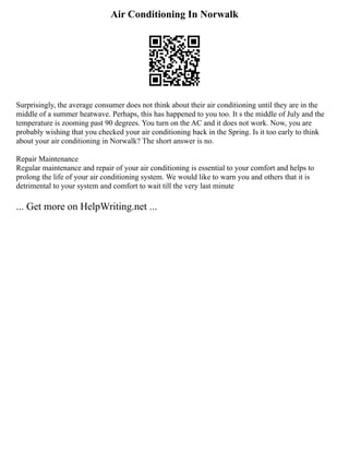 Air Conditioning In Norwalk
Surprisingly, the average consumer does not think about their air conditioning until they are in the
middle of a summer heatwave. Perhaps, this has happened to you too. It s the middle of July and the
temperature is zooming past 90 degrees. You turn on the AC and it does not work. Now, you are
probably wishing that you checked your air conditioning back in the Spring. Is it too early to think
about your air conditioning in Norwalk? The short answer is no.
Repair Maintenance
Regular maintenance and repair of your air conditioning is essential to your comfort and helps to
prolong the life of your air conditioning system. We would like to warn you and others that it is
detrimental to your system and comfort to wait till the very last minute
... Get more on HelpWriting.net ...
 