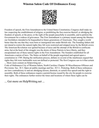 Winston Salem Code Of Ordinances Essay
Freedom of speech, the First Amendment to the United States Constitution, Congress shall make no
law respecting the establishment of religion, or prohibiting the free exercise thereof; or abridging the
freedom of speech, or the press; or the right of the people peacefully to assemble, and to petition the
Government for a redress of grievances. The First Amendment is a primary tenant among the liberties
our forefathers intended to be bequeathed to future generations of Americans. They sought a world
better than the one that they were born or immigrated into under British rule. The founding fathers did
not intend to restrict the natural rights they felt were restricted and stripped away by the British crown.
The American Revolution was ignited because of taxes and the attempt of the British to confiscate
arms, but at the heart of the struggle was the desire of those Patriots to have liberty, and they
encapsulated one of these natural rights in the First Amendment. The founders established for all
Americans a nation of laws. The States on behalf of the people negotiated and agreed upon a
constitution in 1789. During the ratification process, debates in several of the statehouses argued that
rights they felt were inalienable were not defined or protected. The first Congress saw to it that certain
... Show more content on Helpwriting.net ...
Code of Ordinances City of Winston Salem, North Carolina; Chapter 38 Miscellaneous Offenses and
Provisions: Sec. 38 3. Open air public meetings and Sec. 38 5.1. Picketing. Both of these ordinances
are laws contradictory to and are abridging (lessen, diminish, or curtail) free speech and the right to
assemble. Both of these ordinances require a permit/license issued by the city for people to exercise
their rights. The ordinances further restrict the times and locations of where these rights can be
... Get more on HelpWriting.net ...
 