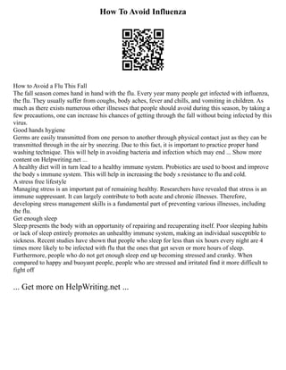 How To Avoid Influenza
How to Avoid a Flu This Fall
The fall season comes hand in hand with the flu. Every year many people get infected with influenza,
the flu. They usually suffer from coughs, body aches, fever and chills, and vomiting in children. As
much as there exists numerous other illnesses that people should avoid during this season, by taking a
few precautions, one can increase his chances of getting through the fall without being infected by this
virus.
Good hands hygiene
Germs are easily transmitted from one person to another through physical contact just as they can be
transmitted through in the air by sneezing. Due to this fact, it is important to practice proper hand
washing technique. This will help in avoiding bacteria and infection which may end ... Show more
content on Helpwriting.net ...
A healthy diet will in turn lead to a healthy immune system. Probiotics are used to boost and improve
the body s immune system. This will help in increasing the body s resistance to flu and cold.
A stress free lifestyle
Managing stress is an important pat of remaining healthy. Researchers have revealed that stress is an
immune suppressant. It can largely contribute to both acute and chronic illnesses. Therefore,
developing stress management skills is a fundamental part of preventing various illnesses, including
the flu.
Get enough sleep
Sleep presents the body with an opportunity of repairing and recuperating itself. Poor sleeping habits
or lack of sleep entirely promotes an unhealthy immune system, making an individual susceptible to
sickness. Recent studies have shown that people who sleep for less than six hours every night are 4
times more likely to be infected with flu that the ones that get seven or more hours of sleep.
Furthermore, people who do not get enough sleep end up becoming stressed and cranky. When
compared to happy and buoyant people, people who are stressed and irritated find it more difficult to
fight off
... Get more on HelpWriting.net ...
 