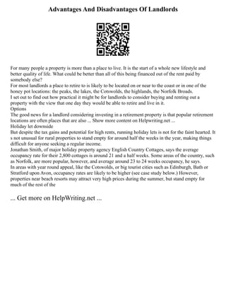Advantages And Disadvantages Of Landlords
For many people a property is more than a place to live. It is the start of a whole new lifestyle and
better quality of life. What could be better than all of this being financed out of the rent paid by
somebody else?
For most landlords a place to retire to is likely to be located on or near to the coast or in one of the
honey pot locations: the peaks, the lakes, the Cotswolds, the highlands, the Norfolk Broads.
I set out to find out how practical it might be for landlords to consider buying and renting out a
property with the view that one day they would be able to retire and live in it.
Options
The good news for a landlord considering investing in a retirement property is that popular retirement
locations are often places that are also ... Show more content on Helpwriting.net ...
Holiday let downside
But despite the tax gains and potential for high rents, running holiday lets is not for the faint hearted. It
s not unusual for rural properties to stand empty for around half the weeks in the year, making things
difficult for anyone seeking a regular income.
Jonathan Smith, of major holiday property agency English Country Cottages, says the average
occupancy rate for their 2,800 cottages is around 21 and a half weeks. Some areas of the country, such
as Norfolk, are more popular, however, and average around 23 to 24 weeks occupancy, he says.
In areas with year round appeal, like the Cotswolds, or big tourist cities such as Edinburgh, Bath or
Stratford upon Avon, occupancy rates are likely to be higher (see case study below.) However,
properties near beach resorts may attract very high prices during the summer, but stand empty for
much of the rest of the
... Get more on HelpWriting.net ...
 