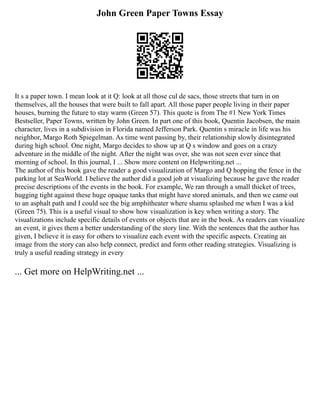 John Green Paper Towns Essay
It s a paper town. I mean look at it Q: look at all those cul de sacs, those streets that turn in on
themselves, all the houses that were built to fall apart. All those paper people living in their paper
houses, burning the future to stay warm (Green 57). This quote is from The #1 New York Times
Bestseller, Paper Towns, written by John Green. In part one of this book, Quentin Jacobsen, the main
character, lives in a subdivision in Florida named Jefferson Park. Quentin s miracle in life was his
neighbor, Margo Roth Spiegelman. As time went passing by, their relationship slowly disintegrated
during high school. One night, Margo decides to show up at Q s window and goes on a crazy
adventure in the middle of the night. After the night was over, she was not seen ever since that
morning of school. In this journal, I ... Show more content on Helpwriting.net ...
The author of this book gave the reader a good visualization of Margo and Q hopping the fence in the
parking lot at SeaWorld. I believe the author did a good job at visualizing because he gave the reader
precise descriptions of the events in the book. For example, We ran through a small thicket of trees,
hugging tight against these huge opaque tanks that might have stored animals, and then we came out
to an asphalt path and I could see the big amphitheater where shamu splashed me when I was a kid
(Green 75). This is a useful visual to show how visualization is key when writing a story. The
visualizations include specific details of events or objects that are in the book. As readers can visualize
an event, it gives them a better understanding of the story line. With the sentences that the author has
given, I believe it is easy for others to visualize each event with the specific aspects. Creating an
image from the story can also help connect, predict and form other reading strategies. Visualizing is
truly a useful reading strategy in every
... Get more on HelpWriting.net ...
 
