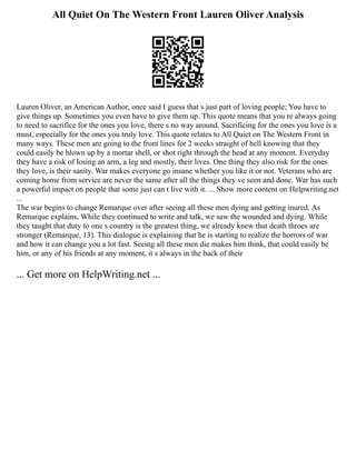 All Quiet On The Western Front Lauren Oliver Analysis
Lauren Oliver, an American Author, once said I guess that s just part of loving people; You have to
give things up. Sometimes you even have to give them up. This quote means that you re always going
to need to sacrifice for the ones you love, there s no way around. Sacrificing for the ones you love is a
must, especially for the ones you truly love. This quote relates to All Quiet on The Western Front in
many ways. These men are going to the front lines for 2 weeks straight of hell knowing that they
could easily be blown up by a mortar shell, or shot right through the head at any moment. Everyday
they have a risk of losing an arm, a leg and mostly, their lives. One thing they also risk for the ones
they love, is their sanity. War makes everyone go insane whether you like it or not. Veterans who are
coming home from service are never the same after all the things they ve seen and done. War has such
a powerful impact on people that some just can t live with it. ... Show more content on Helpwriting.net
...
The war begins to change Remarque over after seeing all these men dying and getting inured. As
Remarque explains, While they continued to write and talk, we saw the wounded and dying. While
they taught that duty to one s country is the greatest thing, we already knew that death throes are
stronger (Remarque, 13). This dialogue is explaining that he is starting to realize the horrors of war
and how it can change you a lot fast. Seeing all these men die makes him think, that could easily be
him, or any of his friends at any moment, it s always in the back of their
... Get more on HelpWriting.net ...
 