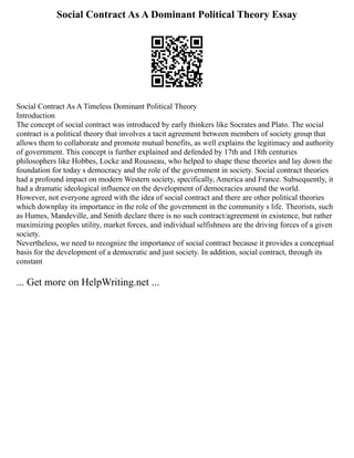 Social Contract As A Dominant Political Theory Essay
Social Contract As A Timeless Dominant Political Theory
Introduction
The concept of social contract was introduced by early thinkers like Socrates and Plato. The social
contract is a political theory that involves a tacit agreement between members of society group that
allows them to collaborate and promote mutual benefits, as well explains the legitimacy and authority
of government. This concept is further explained and defended by 17th and 18th centuries
philosophers like Hobbes, Locke and Rousseau, who helped to shape these theories and lay down the
foundation for today s democracy and the role of the government in society. Social contract theories
had a profound impact on modern Western society, specifically, America and France. Subsequently, it
had a dramatic ideological influence on the development of democracies around the world.
However, not everyone agreed with the idea of social contract and there are other political theories
which downplay its importance in the role of the government in the community s life. Theorists, such
as Humes, Mandeville, and Smith declare there is no such contract/agreement in existence, but rather
maximizing peoples utility, market forces, and individual selfishness are the driving forces of a given
society.
Nevertheless, we need to recognize the importance of social contract because it provides a conceptual
basis for the development of a democratic and just society. In addition, social contract, through its
constant
... Get more on HelpWriting.net ...
 