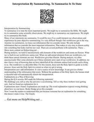 Interpretation By Summarizing. To Summarize Is To State
Interpretation by Summarizing
To summarize is to state the most important points. We might try to summarize the Bible. We might
try to summarize some scientific observations. We might try to summarize our experiences. We might
try to summarize this book.
Many of our statements are summaries. It would be nice if we could interpret our observations and
experiences by pure objective summarizing. It s very difficult though. Our worldviews get in the way.
Anytime we summarize, we leave out information that we consider minor. We only include
information that we consider the most important information. That makes it very easy to distort reality
into something that looks real but isn t real. There are several problems with summaries. These ...
Show more content on Helpwriting.net ...
During analysis, we tend to unconsciously add elements of the worldview and create an illusion. What
we ve built in our worldviews seems real. When we add unreal elements from our worldviews, we
think those unreal elements are real. Worldviews give that illusion. During analysis, we often
unconsciously filter some elements out if those elements aren t part of our worldviews. In addition, we
don t have a way of knowing that we have identified all the elements unless God reveals such a thing
to us. The worldview is a deceitful filter. For this reason, Jesus sent the Holy Spirit to guide us in the
process. Jesus sent the Holy Spirit to correct us when we get it wrong.
Interpretation can t add information. It s not a source of new knowledge. It can give us a better
understanding of the information that exists. Without the guidance of the Holy Spirit, the human mind
is deceitful and will automatically distort the interpretation.
Explanations as a Way of Knowing
During the Q A session, Bill made the following statement:
We challenge you; tell us why the universe is accelerating. Tell us why these mothers were getting
sick. And we found an explanation for it.
Explanations aren t found. Explanations are made up. The word explanation exposes wrong thinking
about how we can know. Bodie Hodge gives this example:
Now I want the readers to understand that just because someone has an explanation for something,
that doesn t make it true. The Greeks
... Get more on HelpWriting.net ...
 