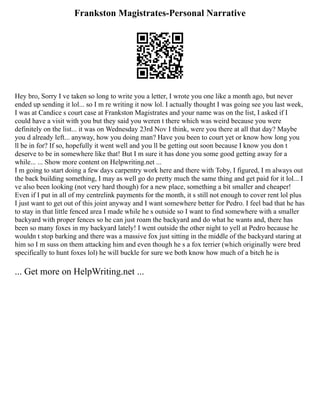 Frankston Magistrates-Personal Narrative
Hey bro, Sorry I ve taken so long to write you a letter, I wrote you one like a month ago, but never
ended up sending it lol... so I m re writing it now lol. I actually thought I was going see you last week,
I was at Candice s court case at Frankston Magistrates and your name was on the list, I asked if I
could have a visit with you but they said you weren t there which was weird because you were
definitely on the list... it was on Wednesday 23rd Nov I think, were you there at all that day? Maybe
you d already left... anyway, how you doing man? Have you been to court yet or know how long you
ll be in for? If so, hopefully it went well and you ll be getting out soon because I know you don t
deserve to be in somewhere like that! But I m sure it has done you some good getting away for a
while... ... Show more content on Helpwriting.net ...
I m going to start doing a few days carpentry work here and there with Toby, I figured, I m always out
the back building something, I may as well go do pretty much the same thing and get paid for it lol... I
ve also been looking (not very hard though) for a new place, something a bit smaller and cheaper!
Even if I put in all of my centrelink payments for the month, it s still not enough to cover rent lol plus
I just want to get out of this joint anyway and I want somewhere better for Pedro. I feel bad that he has
to stay in that little fenced area I made while he s outside so I want to find somewhere with a smaller
backyard with proper fences so he can just roam the backyard and do what he wants and, there has
been so many foxes in my backyard lately! I went outside the other night to yell at Pedro because he
wouldn t stop barking and there was a massive fox just sitting in the middle of the backyard staring at
him so I m suss on them attacking him and even though he s a fox terrier (which originally were bred
specifically to hunt foxes lol) he will buckle for sure we both know how much of a bitch he is
... Get more on HelpWriting.net ...
 