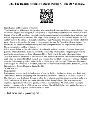 Why The Iranian Revolution Occur During A Time Of National...
Identification and Evaluation of Sources:
This investigation will answer the question, what caused the Iranian revolution to occur during a time
of national progress and prosperity? This question is important because the Iranian revolution baffled
the rest of the world, as nobody expected a newly progressive and economically stable nation as Iran
to have its government overthrown. The scope of this investigation is the events throughout the 20th
century that put the family of monarch Mohammad Reza Pahlavi into power and the family s fall from
power, but more focused on the latter. It s important to see how the Pahlavi family rose to power to
understand the condition of the monarchy and what changed between the reigns of the different ...
Show more content on Helpwriting.net ...
It is however limited in that it is translated from Turkish and has a number of phrases that require
personal interpretation and therefore need to be assessed by other sources. The piece goes over the
conflict between the current Shah, Mohammed Reza Pahlavi, and the leader of the revolution
Ayatollah Ruhollah Khomeini. It also discusses how Ayatollah Khomeini s followers actually opposed
each other, but opposed the Shah more. It also explains how the Shah s progressive attitude offended
some for being too progressive, and some for not being progressive enough. This resulted in another
conflict upon the abdication of the Shah, as to what the republic of Iran should be. In the end, Ayatolla
Khomeini was declared Supreme Leader for life.
Word Count: 491
Investigation:
It s important to understand the background of how the Pahlavi family came into power. In the early
19th century, Iran was undergoing its Constitutional Revolution. The Shah at the time, Muzaffar al
Din Shah, was near death, and decided to allow the revolution. A constitution was written, and a new
Shah, Mohammad Ali Shah, succeeded Muzaffar al Din Shah (Balaghi). The new constitution
organized a parliament which was quickly corrupted by Mohammad Ali Shah, in turn leading to
another revolution in favor of his eleven year old son, Ahmad Shah Qajar, who was ineffective as a
ruler and left a hole of power. This is when Reza Shah
... Get more on HelpWriting.net ...
 