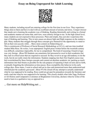 Essay on Being Unprepared for Adult Learning
Many students, including myself are entering college for the first time in our lives. They experience
things alien to them and have to deal with an exorbitant amount of anxiety and stress. A major stressor
that stands out is learning the academic way of thinking. Reading rhetorically and writing in a formal
and academic manner are terms that, until now, were entirely foreign to me. At the high school level,
many students are not exposed to these processes. Plain and simple, they just don t experience this
type of thinking and learning. This in turn causes an almost fight and flight response on the student s
part. Many students that struggle through these concepts give themselves the opportunity to stand or
fall on their own accord, while ... Show more content on Helpwriting.net ...
This is reminiscent of Professor of Social Research Methodology at UCLA, and one time troubled
student Mike Rose. He writes, I was unprepared. English prose written before the twentieth century
was difficult, sometimes impossible, for me to comprehend. The kind of reasoning I found in logic
was very foreign . (Rose 99) Students can sometimes feel pressured to excel in their academics but
they lack in critical areas that are required to succeed. So they revert to an age old tendency to do the
work, but do not really retain the information. Students stepping into their first English course may
feel overwhelmed by these foreign concepts and commit an absolute academic sin, packing as much
information into their brains as possible for the sole purpose of repeating it back on tests and so forth,
eventually forgetting the information as time passes. Rose exemplifies this behavior in his early
college days. Rose states, I went to school and sat in class and memorized more than understood and
whistled past the academic graveyard . (Rose 97) He closed off any attempt to actually understand
what he was supposed to be reading. Rose could not get past his prejudices towards the literature and
really read into what he was supposed to be learning. This closely models what John Tagg, Professor
or Art History and Comparative Literature at Binghamton University, declares when he writes of the
need to learn in a qualitative way as opposed to a
... Get more on HelpWriting.net ...
 