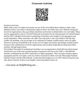 Grassroot Activism
Greenroot Activism
Public policy and civil rights movements are one of the most talked about subjects to date, many
different actions were taken to bring better rights for those who didn t have any. With the emergence
of activist organizations, they gave black minorities motivations to defend their own civil rights. Many
activist organizations such as: NAACP (National Association for the Advancement of Colored People)
and the SNCC (Student Nonviolent Coordinating Committee) who fought to end segregation and
social inequalities. Many minorities who didn t have the power, who were afraid or felt like they
couldn t do anything, were given hope to try and push for change in public policy and civil rights.
Grassroot Activism contributed in the success of civil rights movements and change of public policy
because of the collaboration of all the organizations and excellent leadership by doing nonviolent
marches, through legal actions.
The Student Nonviolent Coordinating Committee was an organization which did nonviolent protest
and become one of the most common groups for grassroot activism in the 1960 s, with different
marches coordinated by the SNCC themselves to fight segregation. They led many marches against
segregation and for civil rights, with one of their most known efforts were the Mississippi Freedom
Summer Project and the Selma March. At that time Mississippi was over 40% African American and
only about 5 percent of those were eligible voters (Secondary Source on
... Get more on HelpWriting.net ...
 