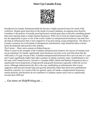 Start Up Canada Essay
Introduction In Canada, Entrepreneurship has become a highly practiced career for much of the
workforce. Despite great innovation in the minds of young Canadians, an ongoing issue faced by
Canadians is the practice of actually growing business around great ideas to become something greater
than mom and pop shops or single location businesses. With a lot of room for improvement, Canada
has the opportunity to grow to one of the world s leaders in entrepreneurial businesses, but must first
develop an infrastructure that is more supportive of up and coming young entrepreneurs. The future of
Canada s economy lies in the hands of entrepreneurs and therefore, steps should be taken to better
foster development and growth in this industry.
The Current ... Show more content on Helpwriting.net ...
When it comes to the strengths of the Canadian entrepreneurial situation, the success of startups must
not go unnoticed. In Canada, significantly more businesses are born every year than those that die
with nearly a 3% gap. On top of this, Canadian entrepreneurial businesses have survival rates at 1 year
and 5 years significantly higher than other countries of similar economic status. Establishment is not
the issue with Canada however. Growth is. Canadian SMEs (Small and Medium Enterprises) have a
significantly lower proportions of high growth and gazelle businesses especially within the service
sector. Although undetermined why this is the case, establishing an infrastructure that is more
supportive and focused towards long term growth and profits rather than short term establishment
should be a priority. As a result of the low growth, many of Canada s entrepreneurial businesses
remain domestic and therefore do not contribute to Canadian exports and in turn as significantly
towards their GDP and
... Get more on HelpWriting.net ...
 