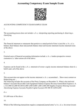 Accounting Competency Exam Sample Exam
ACCOUNTING COMPETENCY EXAM SAMPLE EXAM
1.
The accounting process does not include: a. b. c. interpreting reporting purchasing d. observing e.
classifying
2.
The financial statement or statements that pertain to a stated period of time is (are) the: a. b. c. d. e.
balance sheet balance sheet and journals balance sheet and income statement income statement none
of the above
3.
External users of financial accounting information include: a. b. c. lenders prospective owners
customers d. e. labor unions all of the above
4.
Expenses can be found in the: a. b. c. statement of owner s equity income statement balance sheet d. e.
both b and c all of the above
5.
This account does not appear on the income statement: a. b. c. accumulated ... Show more content on
Helpwriting.net ...
The following includes the accounts of the Perry Company on December 31. What is the total trial
balance? Accounts Receivable Cash Equipment Salaries Expense Revenue Earned Rent Expense a. b.
c. $11,900 $12,000 $9,100 $1,000 4,500 4,000 1,600 2,800 200 Supplies Expense Drawing Account
Advertising Expense Accounts Payable Capital Account 250 300 50 3,050 6,050
d. e.
$11,600 none of the above
18.
Which of the following transactions require a compound journal entry? a. b. c. d. e. An owner invests
 