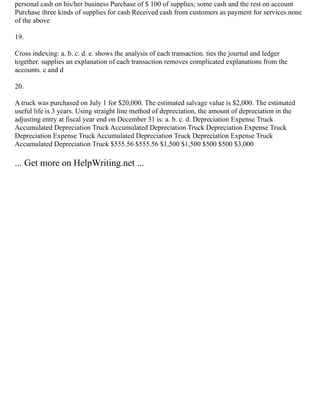 personal cash on his/her business Purchase of $ 100 of supplies; some cash and the rest on account
Purchase three kinds of supplies for cash Received cash from customers as payment for services none
of the above
19.
Cross indexing: a. b. c. d. e. shows the analysis of each transaction. ties the journal and ledger
together. supplies an explanation of each transaction removes complicated explanations from the
accounts. c and d
20.
A truck was purchased on July 1 for $20,000. The estimated salvage value is $2,000. The estimated
useful life is 3 years. Using straight line method of depreciation, the amount of depreciation in the
adjusting entry at fiscal year end on December 31 is: a. b. c. d. Depreciation Expense Truck
Accumulated Depreciation Truck Accumulated Depreciation Truck Depreciation Expense Truck
Depreciation Expense Truck Accumulated Depreciation Truck Depreciation Expense Truck
Accumulated Depreciation Truck $555.56 $555.56 $1,500 $1,500 $500 $500 $3,000
... Get more on HelpWriting.net ...
 