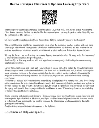 How to Redesign a Classroom to Optimize Learning Experience
Improving your Learning Experience from this class: i.e., MGT 9700 TR6A(Fall 2010). Assume the
Class Room (seating, facility, etc.) to be The Product and your Learning Experience (facilitated by me,
the Instructor) as The Service .
(a) How would you redesign the Class Room (Rm3 125) to materially improve the Service?
The overall learning goal for us students is to grasp what the instructor teaches in class and gain extra
knowledge and abilities through class discussion and interaction. To that end, it s best to study in an
optimal learning environment, so as to keep focused in class and avoid distraction from externals.
We pay for the service our learning experience, hoping to maximize the efficiency and effectiveness of
... Show more content on Helpwriting.net ...
Additionally, in this way, students will seat together more compactly, facilitating discussion among
teachers and students.
Larger Projector Screen and High tech Handwriting: It would be best to widen the projector screen in
this rectangular room. As I mentioned above, for those seat in the sides and rear, it s hard to recognize
some important contents in the slides projected on the screen (e.g. numbers, charts). Enlarging the
projector screen would surely enhance the visibility of projector and hence improve our learning
experience.
Meanwhile, I noticed that sometimes the handwriting of the professor is hard to read. And those sitting
aside couldn t see the notes in the blackboard clearly. So I recommend that the professor use high tech
product such as the pad or IBM s tablet based pen, by which the professor could write on the screen of
the laptop and it could then be projected in the blackboard screen. With enlarged screen, the visibility
of handwriting could also be enhanced.
Bright Lighting and Audiovisual Scenario : We need to add more electrical lights in our classroom and
rearrange the light distribution. However, the lights couldn t be too bright to harm the eyes and result
in reflecting. More importantly, we need to consider the illuminance levels according to daylight,
glaring and uniformity.
Another thing we need to take into account is the lighting
... Get more on HelpWriting.net ...
 