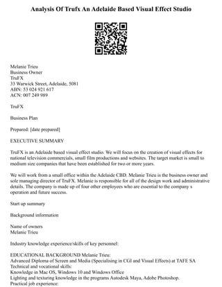 Analysis Of Trufx An Adelaide Based Visual Effect Studio
Melanie Trieu
Business Owner
TruFX
33 Warwick Street, Adelaide, 5081
ABN: 53 024 921 617
ACN: 007 249 989
TruFX
Business Plan
Prepared: [date prepared]
EXECUTIVE SUMMARY
TruFX is an Adelaide based visual effect studio. We will focus on the creation of visual effects for
national television commercials, small film productions and websites. The target market is small to
medium size companies that have been established for two or more years.
We will work from a small office within the Adelaide CBD. Melanie Trieu is the business owner and
sole managing director of TruFX. Melanie is responsible for all of the design work and administrative
details. The company is made up of four other employees who are essential to the company s
operation and future success.
Start up summary
Background information
Name of owners
Melanie Trieu
Industry knowledge experience/skills of key personnel:
EDUCATIONAL BACKGROUND Melanie Trieu:
Advanced Diploma of Screen and Media (Specialising in CGI and Visual Effects) at TAFE SA
Technical and vocational skills:
Knowledge in Mac OS, Windows 10 and Windows Office
Lighting and texturing knowledge in the programs Autodesk Maya, Adobe Photoshop.
Practical job experience:
 