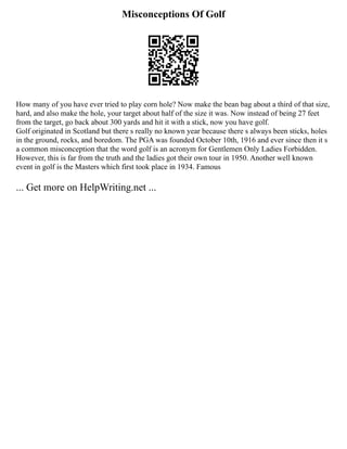 Misconceptions Of Golf
How many of you have ever tried to play corn hole? Now make the bean bag about a third of that size,
hard, and also make the hole, your target about half of the size it was. Now instead of being 27 feet
from the target, go back about 300 yards and hit it with a stick, now you have golf.
Golf originated in Scotland but there s really no known year because there s always been sticks, holes
in the ground, rocks, and boredom. The PGA was founded October 10th, 1916 and ever since then it s
a common misconception that the word golf is an acronym for Gentlemen Only Ladies Forbidden.
However, this is far from the truth and the ladies got their own tour in 1950. Another well known
event in golf is the Masters which first took place in 1934. Famous
... Get more on HelpWriting.net ...
 