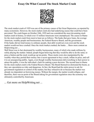 Essay On What Caused The Stock Market Crash
The stock market crash of 1929 was one of the primary causes of the Great Depression, as reported by
many economists. However, the stock market crash also had underlying causes that could have been
prevented. The crash began on October 24th, 1929 and was considered the most devastating stock
market crash in history, in which over 15 million Americans were unemployed. The causes to blame
for the stock market crash from most to least are as follows: The banks that gave loans, the average
American, wealthy people and businessmen, the Federal Reserve Board, and the government.
If the banks did not lend money to ordinary people, then debt would not even exist and the stock
market would not have crashed. Once the stock market crashed, the banks ... Show more content on
Helpwriting.net ...
Wall Street was in fact dominated by wealthy businessmen, many of which who made millions by
solely playing the market. Indeed, people began believing that they would be able to do the same; to
press a button and the stock would go up ten points. These stocks were also manipulated by the
wealthy when they pooled their money into a secret agreement to buy a stock, inflate its price, and sell
it to an unsuspecting public. Again, even though wealthy businessmen did everything in their power to
attract the public, it was the individual s fault for making a poor decision. The second least to blame
for the stock market crash is the Federal Reserve Board. The Board themselves distrusted the boom, as
they saw speculation as risky and dangerous. In fact, the Board had the entire power to ask for
government regulation or control of the market, but they refused to do so because the market was
already too dependent on borrowing money. Without the margin, the market would collapse, and
therefore, there was no point of the Board asking for government regulation since the economy was
ultimately controlled by Americans
... Get more on HelpWriting.net ...
 