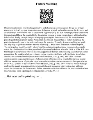 Feature Matching
Determining the most beneficial augmentative and alternative communication device is a critical
component in AAC because it takes time and dedication to teach a client how to use the device as well
as teach others around them how to understand. Hypothetically if a SLP were to provide wasted effort
the results could have the potential to be devastating because in some circumstances all the client has
is little time. Lucky enough for speech language pathologists there are models for assessment that
provide guided intervention tactics. Assessment models can be described as feature matching, the
participation model, and or the universal design for learning. Typically, feature matching is a quick
and easy way to guide assessment because essentially ... Show more content on Helpwriting.net ...
The participation model begins by identifying the participation patterns and communication needs
where the clinician then identifies participation barriers (Beukelman Mirenda, 2013, p. 108). SLP s are
then taught to differentiate between assessing opportunity barriers and assessing access barriers in the
concept that the working clinician evaluates policy, practice, facilitator skill, facilitator knowledge,
attitude, and current communication (Beukelman Mirenda, 2013, p. 108). The client s current
communication assessment includes a full assessment of their possible potential to increase natural
abilities, an assessment of potential environmental adaptations, and an assessment of the potential to
utilize AAC systems or devices (Beukelman Mirenda, 2013, p. 108). Once there has been a thorough
analysis the speech language pathologist should plan and implement interventions that will span
across the present and the future with a follow up to determine how effective the intervention has been
in advancing a client s participation (Beukelman Mirenda, 2013, p.
... Get more on HelpWriting.net ...
 
