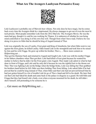 What Are The Avengers Laufeyson Persuasive Essay
Loki Laufeyson is probably one of Marvels best villains. Not only does he have magic, but he comes
back every time the Avengers think he s imprisoned. He always manages to get out of even the most hi
tech prisons. Most people remember Loki from the 2012 Marvels: The Avengers Movie. He was the
main bad guy, though it is said he was working for Thanos. It is unknown of whether he was being
mind controlled or was doing it of his own free will. Though from what I have read, I believe he was
doing it to prove to Odin that he should be king of Asgard instead of Thor.
Loki was originally the son of Laufey, Frost giant and King of Jotunheim, but when Odin went to war
against the frost giants, he killed Laufey. Odin found Loki in the stronghold and took him to be raised
by him and his wife Frigga. He grew up within his brother, Thor s, ... Show more content on
Helpwriting.net ...
Thor got his Hammer back and returned to Asgard and fought Loki. Loki was with his mother Frigga
in his fathers chambers when Thor got their. Loki had killed a Frost giant because he wanted his
mother to believe that he didn t let the Frost giant s into Asgard. Thor made Loki admit to what he had
done in front of Frigga, and Loki said he only did it because he was the rightful heir to the throne not
Thor. Thor was fighting Loki on the bridge when the bridge broke, Loki was falling but Thor grabbed
his brothers hand before he fell, Odin was there holding Thor from falling. Loki asked Odin if he had
proved that he could be king instead of Thor, when Odin said that Loki had not proved himself that he
had just gotten himself in a lot of trouble Loki let go of Thor s hand and fell to his death. We later find
out that Loki had faked his death and came back to the palace in disguise as a guard. He told Odin and
Frigga that they had found Loki s body, even when everyone mourned for his death, he still didn t
show himself, still pretending to be someone he is
... Get more on HelpWriting.net ...
 