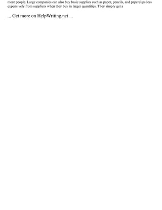 more people. Large companies can also buy basic supplies such as paper, pencils, and paperclips less
expensively from suppliers when they buy in larger quantities. They simply get a
... Get more on HelpWriting.net ...
 