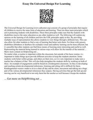 Essay On Universal Design For Learning
The Universal Design for Learning (www.udlcenter.org) consists of a group of principles that require
all children to receive the same form of education and learning. There are three main principles which
aid in protecting students with disabilities. These three principles make sure that the students with
disabilities receive the same education as any other student as well. The following will explain my
opinion on the learning of all children and how the UDL principles apply to this. By providing
multiple ways of representation this allows students to view things through a different lens. This can
also allow for other students to find a way of learning that better suits them. For those with sensory
disabilities (blindness or deafness for example) visual and auditory learning can be more efficient, but
it s possible that other students can find these means of learning more interesting and useful as well.
Representing the material being learned in various ways will allow for the transfer of the material ...
Show more content on Helpwriting.net ...
No matter what, a routine is important within the classroom, but outside of the basic routine, it s
important to shake things up to provide different activities to keep the students attention. Some
students work better within groups, and others on their own, so it is very important to make sure a
teacher has a balance of that. This will also help strengthen the students skills by working on both of
these. An example of engagement could be based on a kindergarten classroom. As they re developing
and reaching certain developmental milestones, listening and sitting still is difficult for them.
Kindergarteners weren t made to sit in a chair all day and be silent, movement and talking are a huge
part of the various developmental milestones they surpass. Having activities that get the kids up and
moving can be very beneficial to not only them but the teacher as well because it keeps the students
... Get more on HelpWriting.net ...
 