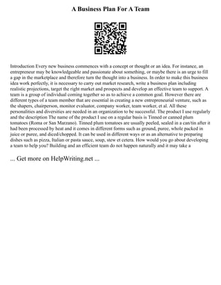 A Business Plan For A Team
Introduction Every new business commences with a concept or thought or an idea. For instance, an
entrepreneur may be knowledgeable and passionate about something, or maybe there is an urge to fill
a gap in the marketplace and therefore turn the thought into a business. In order to make this business
idea work perfectly, it is necessary to carry out market research, write a business plan including
realistic projections, target the right market and prospects and develop an effective team to support. A
team is a group of individual coming together so as to achieve a common goal. However there are
different types of a team member that are essential in creating a new entrepreneurial venture, such as
the shapers, chairperson, monitor evaluator, company worker, team worker, et al. All these
personalities and diversities are needed in an organization to be successful. The product I use regularly
and the description The name of the product I use on a regular basis is Tinned or canned plum
tomatoes (Roma or San Marzano). Tinned plum tomatoes are usually peeled, sealed in a can/tin after it
had been processed by heat and it comes in different forms such as ground, puree, whole packed in
juice or puree, and diced/chopped. It can be used in different ways or as an alternative to preparing
dishes such as pizza, Italian or pasta sauce, soup, stew et cetera. How would you go about developing
a team to help you? Building and an efficient team do not happen naturally and it may take a
... Get more on HelpWriting.net ...
 
