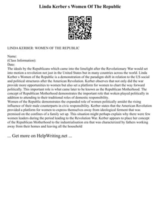 Linda Kerber s Women Of The Republic
LINDA KERBER: WOMEN OF THE REPUBLIC
Name:
(Class Information):
Date:
The ideals by the Republicans which came into the limelight after the Revolutionary War would set
into motion a revolution not just in the United States but in many countries across the world. Linda
Kerber s Women of the Republic is a demonstration of the paradigm shift in relation to the US social
and political structures after the American Revolution. Kerber observes that not only did the war
provide more opportunities to women but also set a platform for women to chart the way forward
politically. This important role is what came later to be known as the Republican Motherhood. The
concept of Republican Motherhood demonstrates the important role that woken played politically in
addition to attending to their traditional roles of domestic responsibility.
Women of the Republic demonstrates the expanded role of women politically amidst the rising
influence of their male counterparts in civic responsibility. Kerber states that the American Revolution
provided a platform for women to express themselves away from ideological ferment that was
premised on the confines of a family set up. This situation might perhaps explain why there were few
women leaders during the period leading to the Revolution War. Kerber appears to place her concept
of the Republican Motherhood to the industrialisation era that was characterized by fathers working
away from their homes and leaving all the household
... Get more on HelpWriting.net ...
 