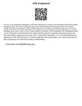 ATR Assignment
For me, as an Australian immigrant, with little experience or contact with Aboriginal and Torres Strait
Islander people, the most meaningful aspects are understanding the Aboriginal terms of reference
(ATR), protocols and deeper meaning of the Welcome to Country and Acknowledgement of Country.
Readings and videos, such as First Contact (Sharkey Weekley, 2016), highlights the Aboriginal people
as first Australians and traditional owns of the land, the protocols regarding Aboriginal people and
their knowledge, experience and values. Also, I realised the importance of a clear understanding and
application of the ATR because it is a holistic approach with set principles, core values and processes
that encompasses the cultural knowledge, understanding
... Get more on HelpWriting.net ...
 